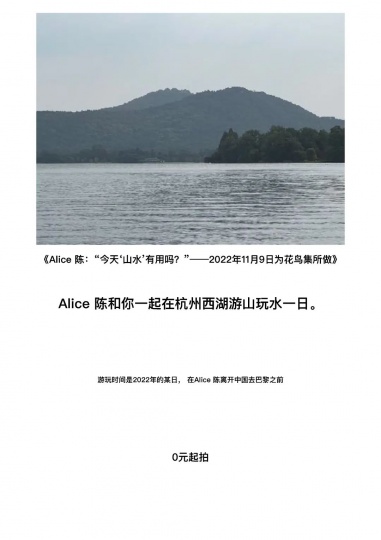 《Alice 陈:“今天’山水’有用吗?”——
2022年11月9日为花鸟集所做》
这是Alice 陈最近在杭州启动的一个“游山玩水”的艺术项目
《Alice 陈:“今天’山水’有用吗?”——
2022年11月9日为花鸟集所做》
这是Alice 陈最近在杭州启动的一个“游山玩水”的艺术项目